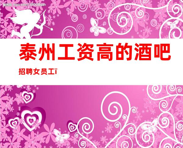 泰州工资高的酒吧招聘女员工,10场无压力/上班给力
