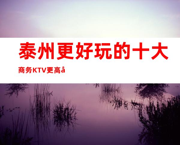 泰州更好玩的十大商务KTV更高夜总会介绍详情!你玩过这家吗?