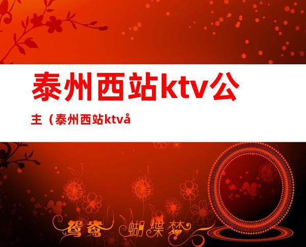 泰州西站ktv公主（泰州西站ktv公主电话）