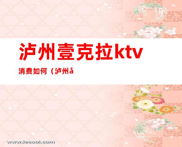 泸州壹克拉ktv消费如何(泸州壹克拉ktv消费)