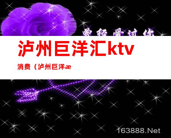 泸州巨洋汇ktv消费(泸州巨洋汇ktv消费多少)