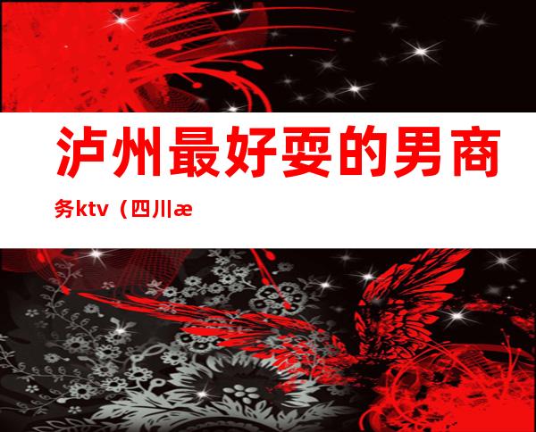 泸州最好耍的男商务ktv(四川泸州男人怎么样)