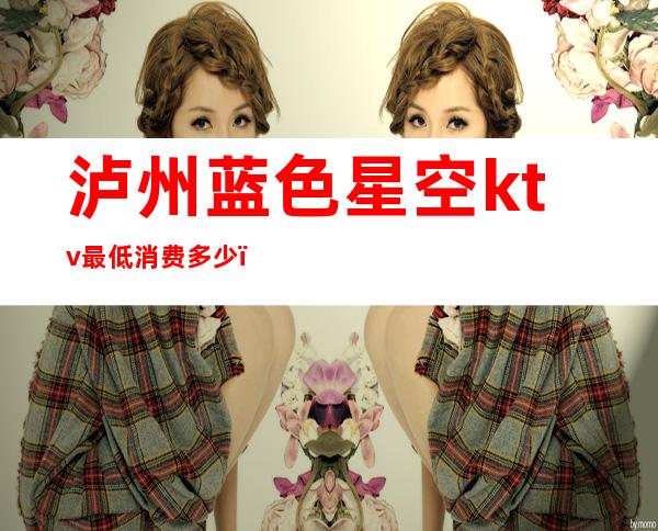 泸州蓝色星空ktv最低消费多少(泸州最豪华的KTV)