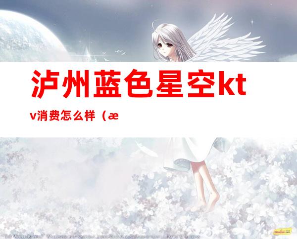 泸州蓝色星空ktv消费怎么样(泸州星光灿烂ktv消费)