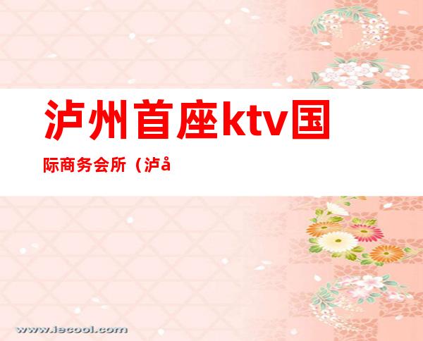 泸州首座ktv国际商务会所(泸州首座ktv国际商务会所怎么样)