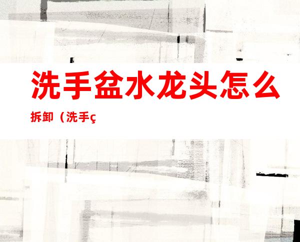 洗手盆水龙头怎么拆卸(洗手盆水龙头怎么拆卸维修)