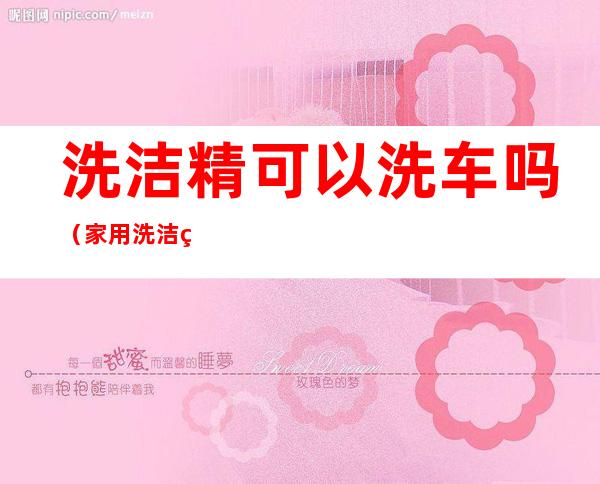 洗洁精可以洗车吗(家用洗洁精可以洗车吗)
