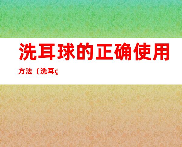 洗耳球的正确使用方法（洗耳球的使用步骤）