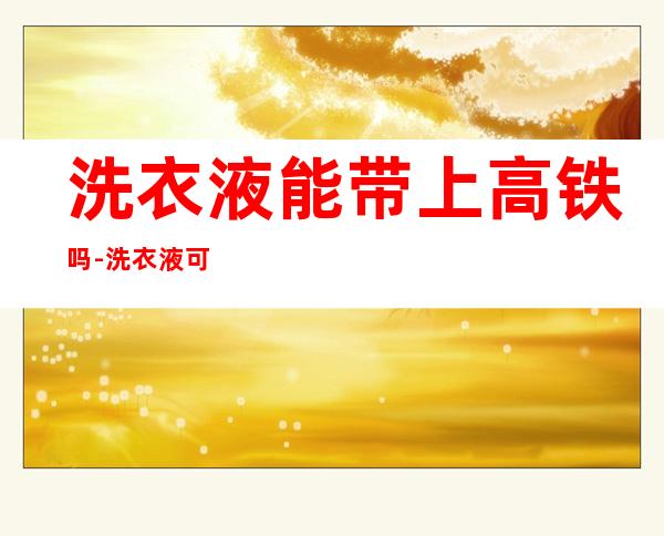 洗衣液能带上高铁吗-洗衣液可以带上高铁吗