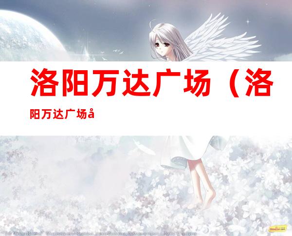 洛阳万达广场(洛阳万达广场客服电话)
