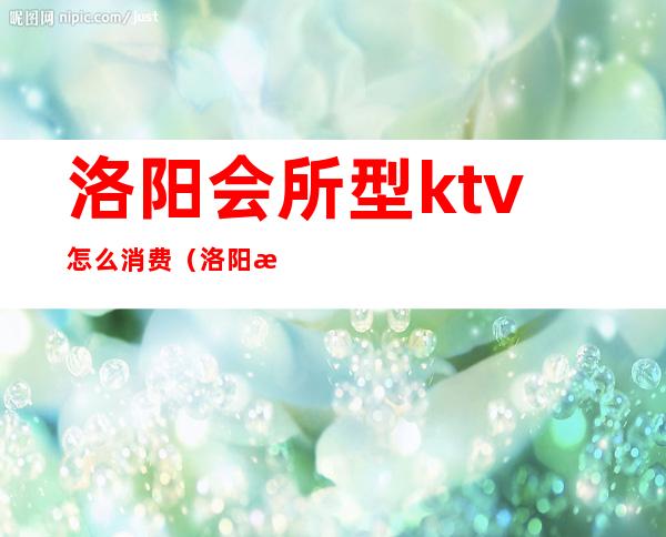 洛阳会所型ktv怎么消费(洛阳最大KTV)