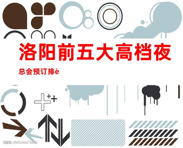 洛阳前五大高档夜总会预订排行榜-推荐好玩高档夜总会