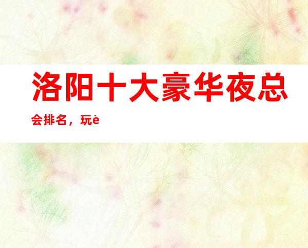 洛阳十大豪华夜总会排名，玩过不后悔商务会所介绍详情