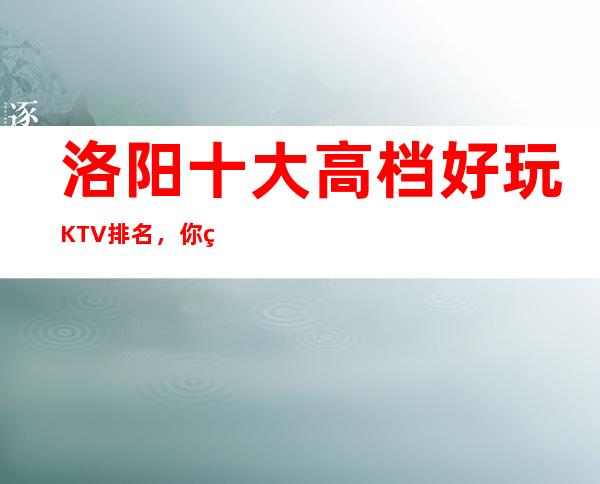洛阳十大高档好玩KTV排名,你确定你体验过吗?