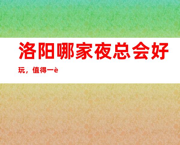 洛阳哪家夜总会好玩,值得一试的洛阳超有意思的夜总会
