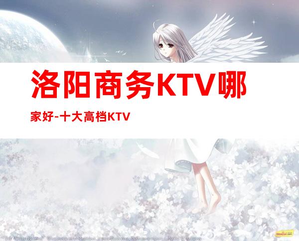 洛阳商务KTV哪家好-十大高档KTV排行-让你流连忘返