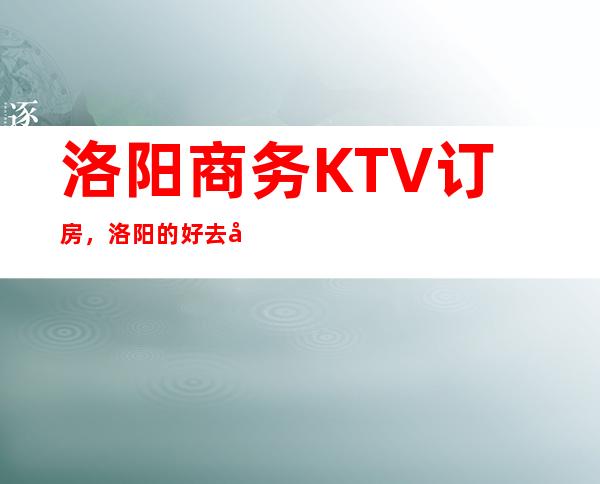 洛阳商务KTV订房，洛阳的好去处小编帮你一键整理好
