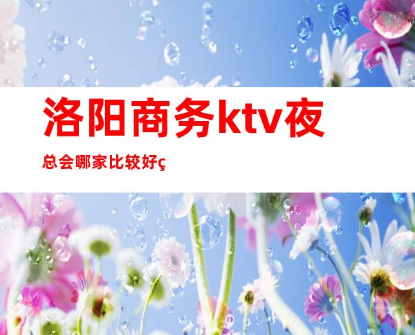 洛阳商务ktv夜总会哪家比较好玩？洛阳高档夜总会预订