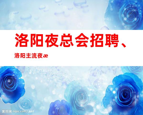 洛阳夜总会招聘、洛阳主流夜总会纯绿色场子起包路费