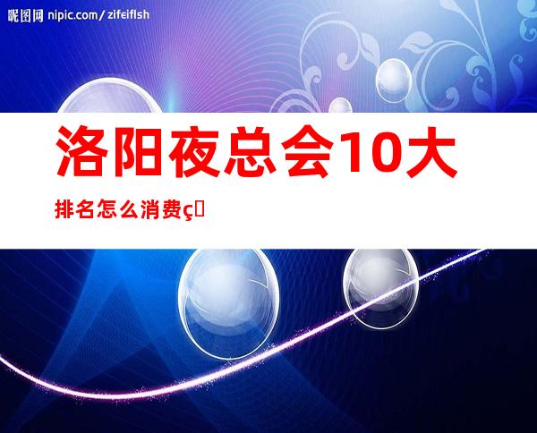 洛阳夜总会10大排名怎么消费的？全城KTV推荐包间预定