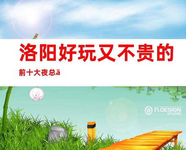 洛阳好玩又不贵的前十大夜总会,你去过哪些