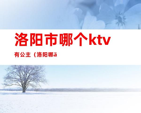 洛阳市哪个ktv有公主(洛阳哪个ktv里有公主)