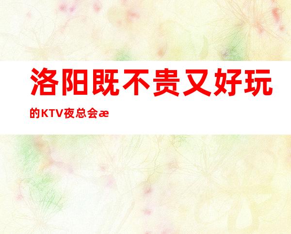 洛阳既不贵又好玩的KTV夜总会推荐-让我们怒放不一样的夜晚