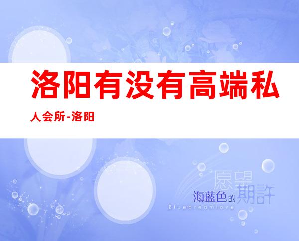 洛阳有没有高端私人会所-洛阳足疗哪家最好