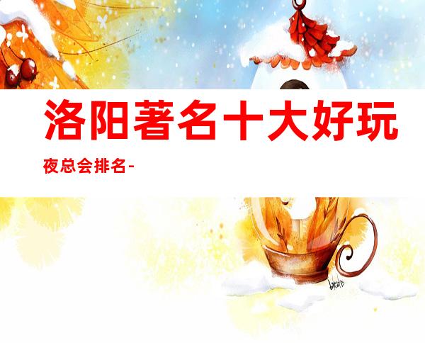 洛阳著名十大好玩夜总会排名-娱乐好享受，聚会好去处