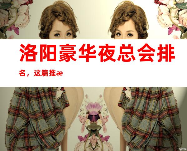 洛阳豪华夜总会排名，这篇推文带你寻找专属于你的快乐
