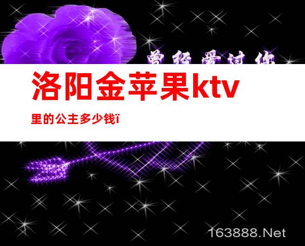 洛阳金苹果ktv里的公主多少钱(洛阳金苹果ktv上海市场店)