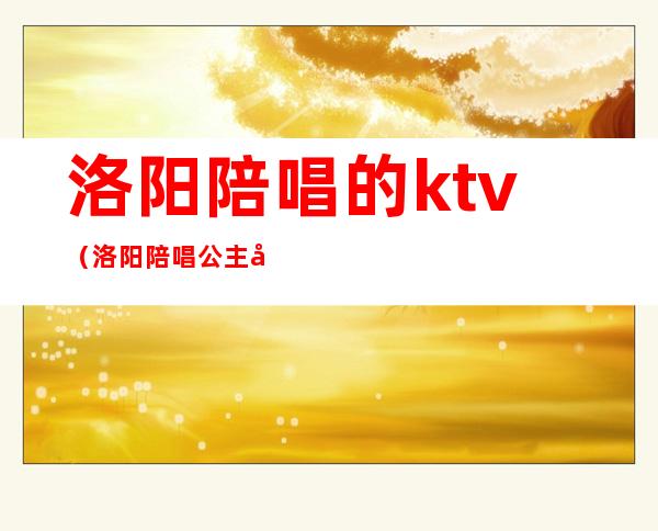 洛阳陪唱的ktv(洛阳陪唱公主多少钱)