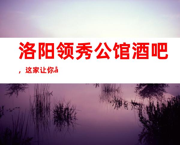 洛阳领秀公馆酒吧,这家让你对夜生活有个重新的认识