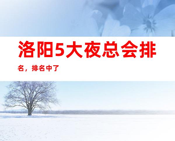 洛阳5大夜总会排名，排名中了解洛阳豪华优质商务套房