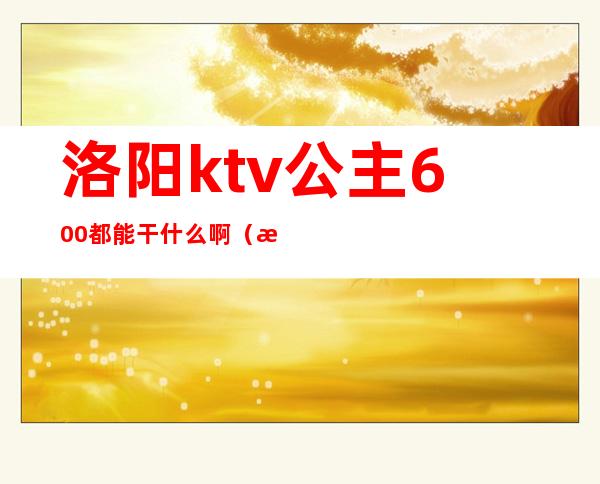 洛阳ktv公主600都能干什么啊(洛宁ktv公主多少钱)
