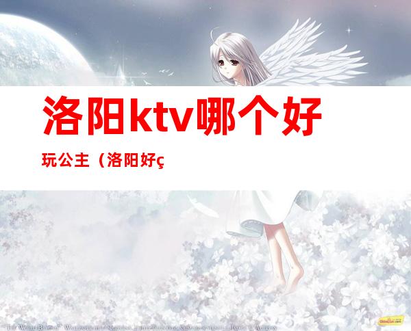 洛阳ktv哪个好玩公主（洛阳好玩的ktv）