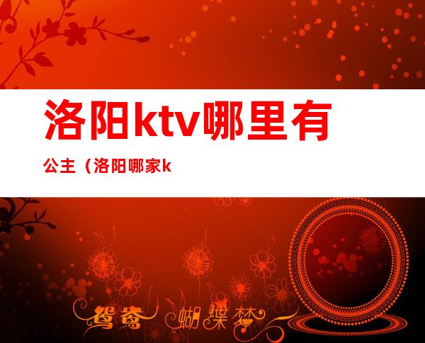 洛阳ktv哪里有公主（洛阳哪家ktv公主漂亮）