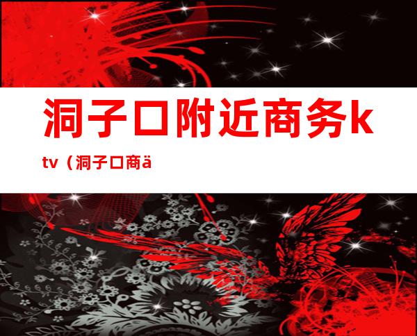 洞子口附近商务ktv(洞子口商业公司)