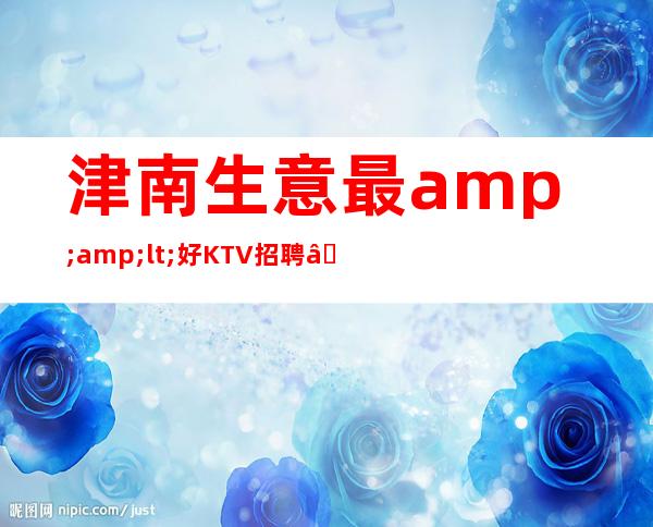 津南生意最&amp;lt;好KTV招聘—1o场招聘—找场所女孩福利