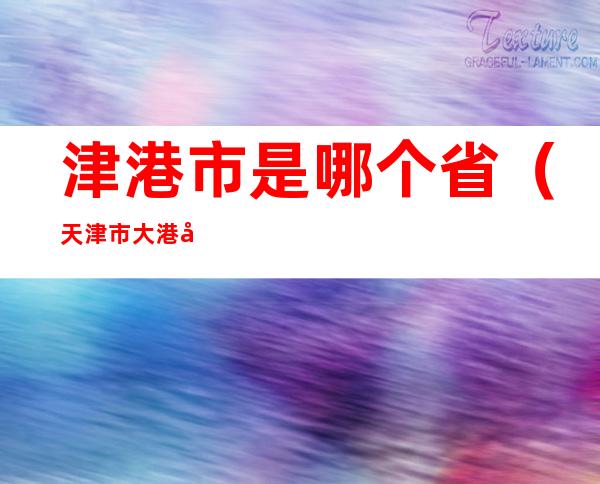 津港市是哪个省(天津市大港区属于哪个县)