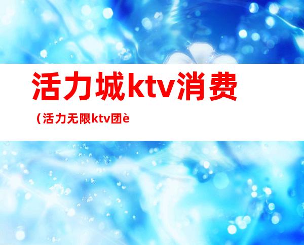 活力城ktv消费（活力无限ktv团购）