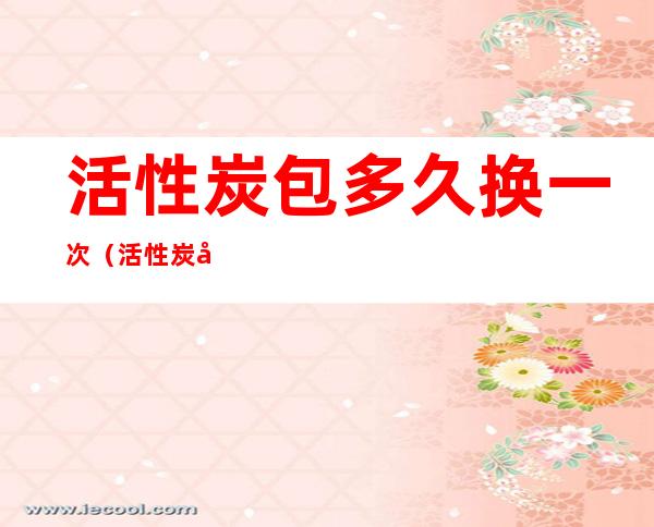 活性炭包多久换一次(活性炭包多久换一次比较好)