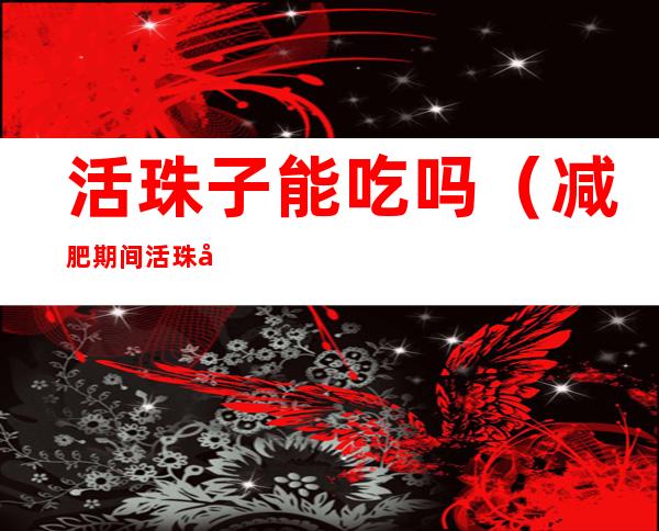 活珠子能吃吗(减肥期间活珠子能吃吗)
