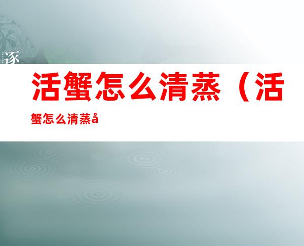 活蟹怎么清蒸(活蟹怎么清蒸好吃)