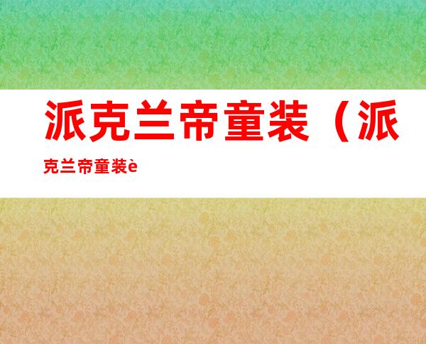 派克兰帝童装（派克兰帝童装质量怎么样）