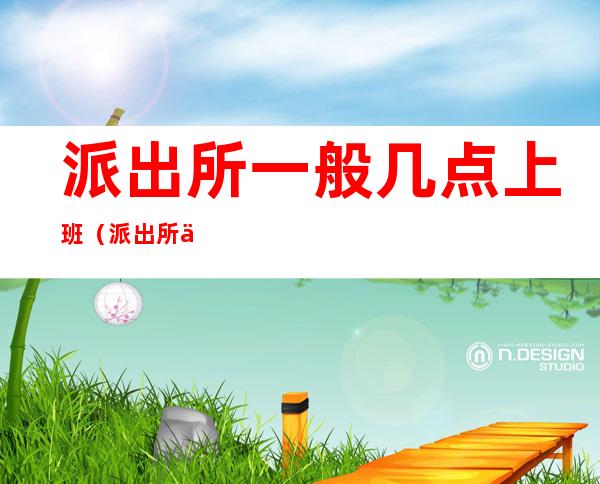 派出所一般几点上班（派出所上班时间是几点到几点）