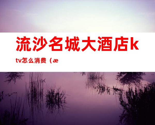 流沙名城大酒店ktv怎么消费(流沙名城大酒店ktv图片)