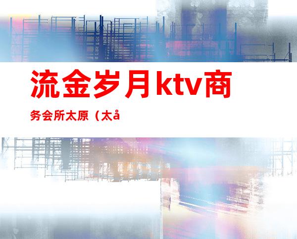 流金岁月ktv商务会所太原（太原金年华歌厅）