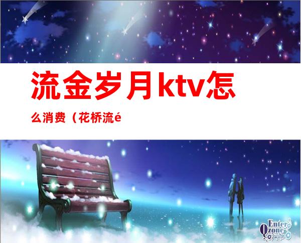 流金岁月ktv怎么消费(花桥流金岁月ktv)