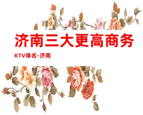 济南三大更高商务KTV排名-济南高档次KTV消费推荐